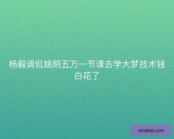 杨毅调侃姚明五万一节课去学大梦技术钱白花了