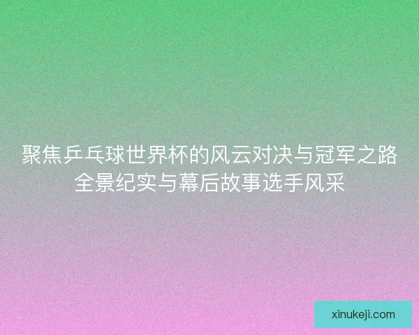 聚焦乒乓球世界杯的风云对决与冠军之路全景纪实与幕后故事选手风采