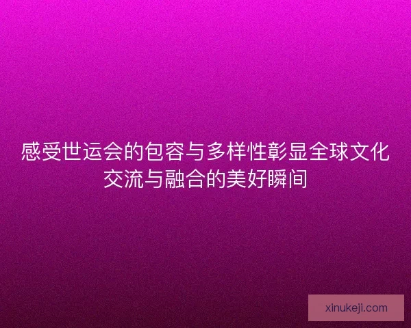 感受世运会的包容与多样性彰显全球文化交流与融合的美好瞬间