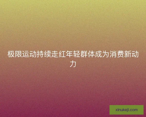 极限运动持续走红年轻群体成为消费新动力