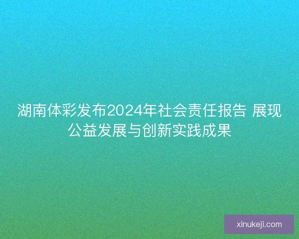 湖南体彩发布2024年社会责任报告 展现公益发展与创新实践成果