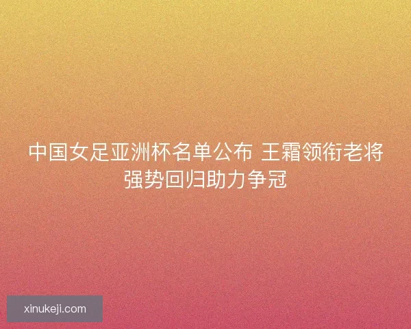 中国女足亚洲杯名单公布 王霜领衔老将强势回归助力争冠